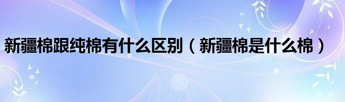 新疆棉跟纯棉有什么区别（新疆棉是什么棉）