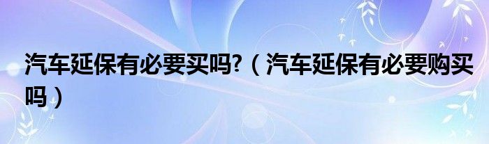 汽车延保有必要买吗?（汽车延保有必要购买吗）