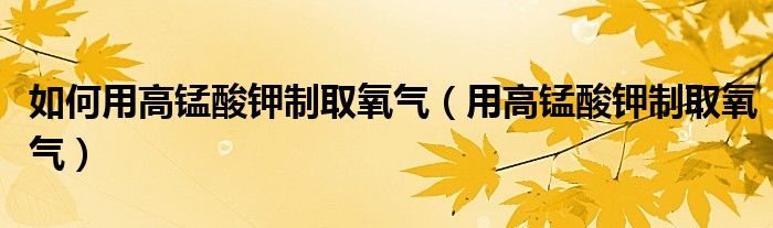 如何用高锰酸钾制取氧气（用高锰酸钾制取氧气）