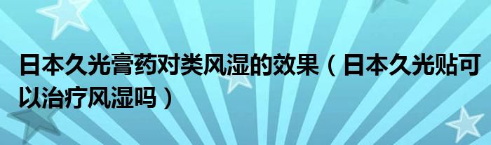 日本久光膏药对类风湿的效果（日本久光贴可以治疗风湿吗）