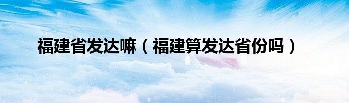 福建省发达嘛（福建算发达省份吗）