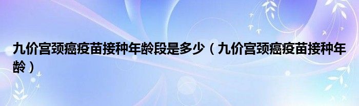 九价宫颈癌疫苗接种年龄段是多少（九价宫颈癌疫苗接种年龄）