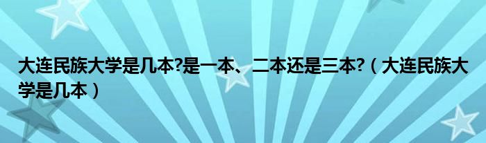 大连民族大学是几本?是一本、二本还是三本?（大连民族大学是几本）