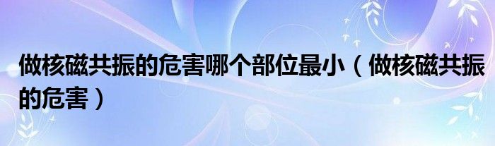 做核磁共振的危害哪个部位最小（做核磁共振的危害）