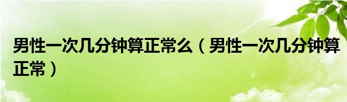 男性一次几分钟算正常么（男性一次几分钟算正常）