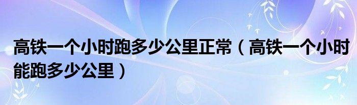 高铁一个小时跑多少公里正常（高铁一个小时能跑多少公里）