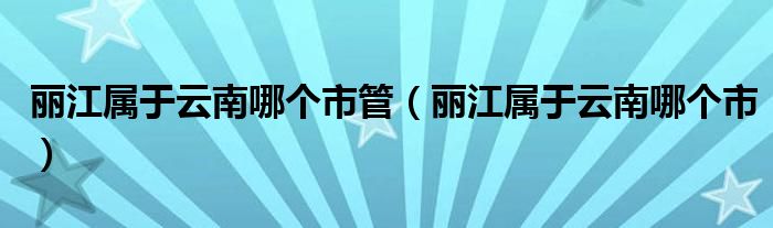 丽江属于云南哪个市管（丽江属于云南哪个市）