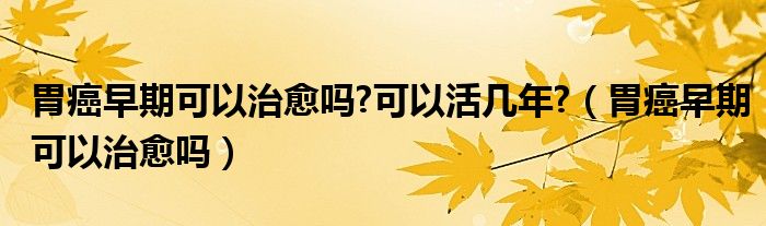 胃癌早期可以治愈吗?可以活几年?（胃癌早期可以治愈吗）