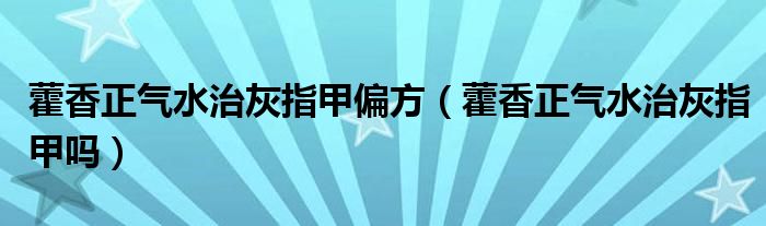 藿香正气水治灰指甲偏方（藿香正气水治灰指甲吗）