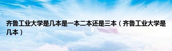 齐鲁工业大学是几本是一本二本还是三本（齐鲁工业大学是几本）