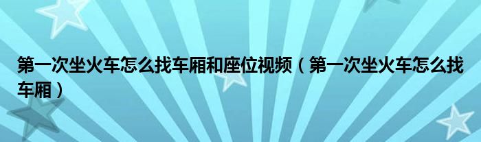 第一次坐火车怎么找车厢和座位视频（第一次坐火车怎么找车厢）