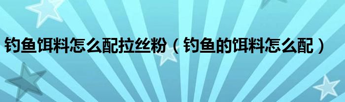 钓鱼饵料怎么配拉丝粉（钓鱼的饵料怎么配）