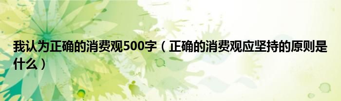 我认为正确的消费观500字（正确的消费观应坚持的原则是什么）