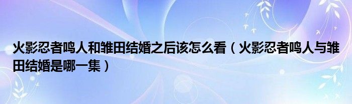 火影忍者鸣人和雏田结婚之后该怎么看（火影忍者鸣人与雏田结婚是哪一集）