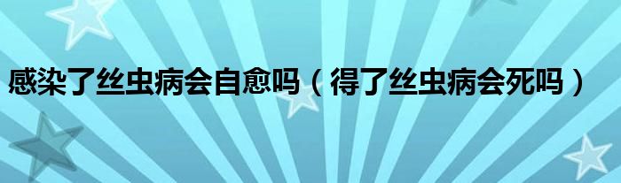 感染了丝虫病会自愈吗（得了丝虫病会死吗）