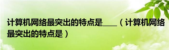 计算机网络最突出的特点是____（计算机网络最突出的特点是）