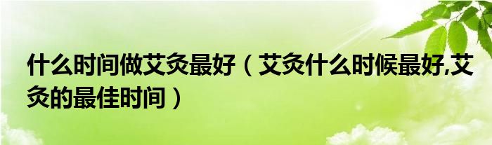 什么时间做艾灸最好（艾灸什么时候最好,艾灸的最佳时间）