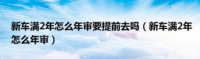 新车满2年怎么年审要提前去吗（新车满2年怎么年审）