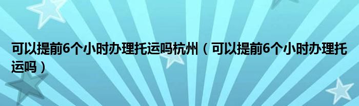 可以提前6个小时办理托运吗杭州（可以提前6个小时办理托运吗）