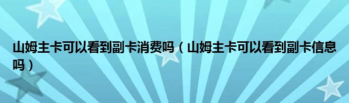 山姆主卡可以看到副卡消费吗（山姆主卡可以看到副卡信息吗）