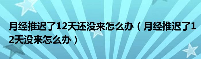 月经推迟了12天还没来怎么办（月经推迟了12天没来怎么办）