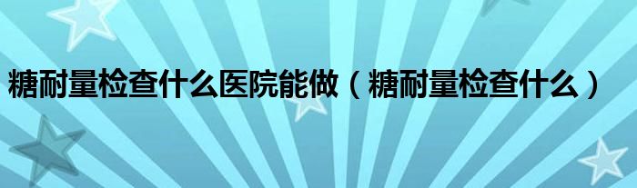 糖耐量检查什么医院能做（糖耐量检查什么）