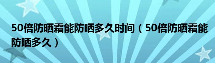 50倍防晒霜能防晒多久时间（50倍防晒霜能防晒多久）