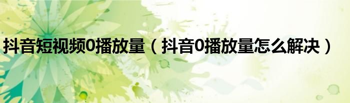 抖音短视频0播放量（抖音0播放量怎么解决）