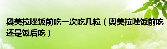 奥美拉唑饭前吃一次吃几粒（奥美拉唑饭前吃还是饭后吃）