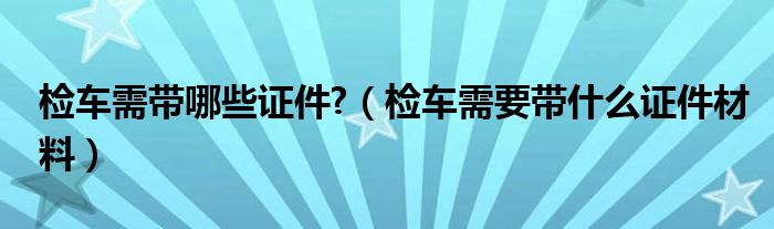 检车需带哪些证件?（检车需要带什么证件材料）