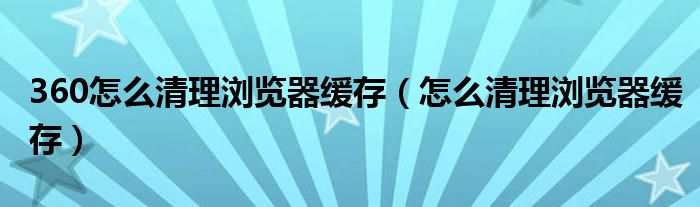 360怎么清理浏览器缓存（怎么清理浏览器缓存）