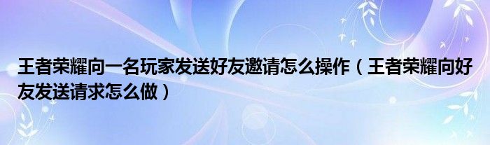 王者荣耀向一名玩家发送好友邀请怎么操作（王者荣耀向好友发送请求怎么做）