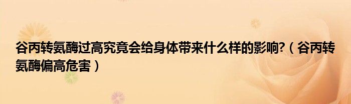 谷丙转氨酶过高究竟会给身体带来什么样的影响?（谷丙转氨酶偏高危害）