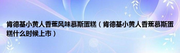 肯德基小黄人香蕉风味慕斯蛋糕（肯德基小黄人香蕉慕斯蛋糕什么时候上市）