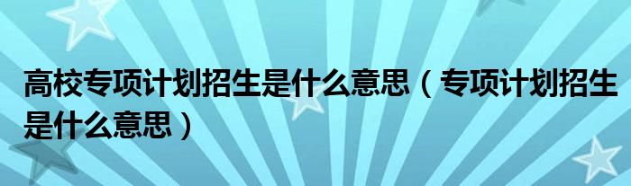 高校专项计划招生是什么意思（专项计划招生是什么意思）