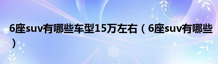 6座suv有哪些车型15万左右（6座suv有哪些）