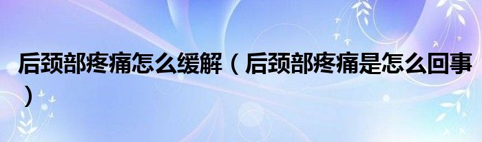 后颈部疼痛怎么缓解（后颈部疼痛是怎么回事）