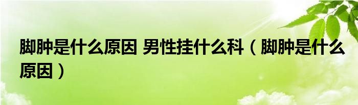 脚肿是什么原因 男性挂什么科（脚肿是什么原因）