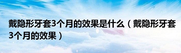 戴隐形牙套3个月的效果是什么（戴隐形牙套3个月的效果）