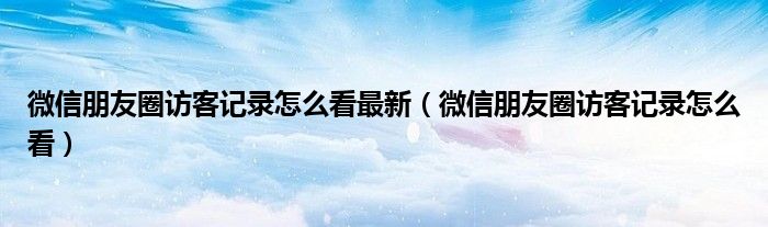 微信朋友圈访客记录怎么看最新（微信朋友圈访客记录怎么看）