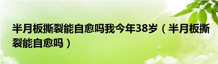 半月板撕裂能自愈吗我今年38岁（半月板撕裂能自愈吗）