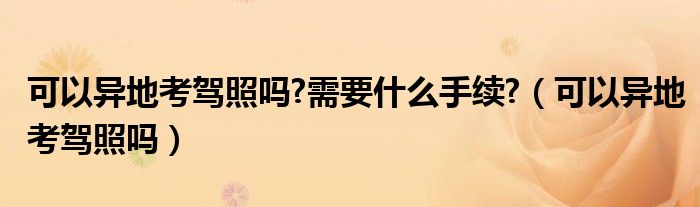 可以异地考驾照吗?需要什么手续?（可以异地考驾照吗）