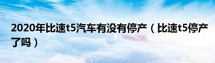 2020年比速t5汽车有没有停产（比速t5停产了吗）