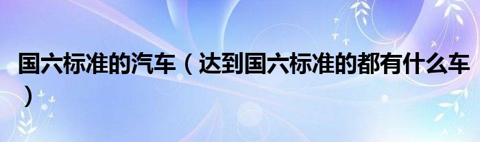 国六标准的汽车（达到国六标准的都有什么车）