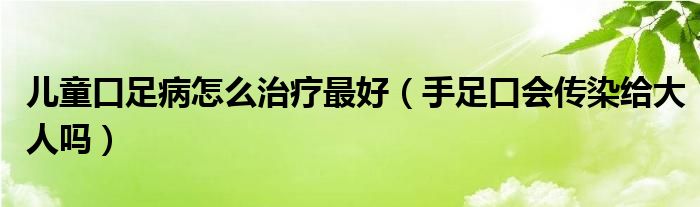 儿童口足病怎么治疗最好（手足口会传染给大人吗）