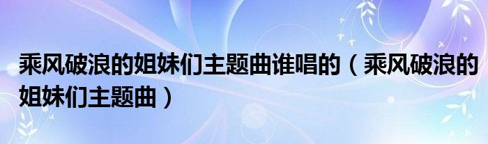 乘风破浪的姐妹们主题曲谁唱的（乘风破浪的姐妹们主题曲）