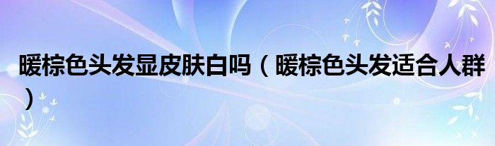 暖棕色头发显皮肤白吗（暖棕色头发适合人群）