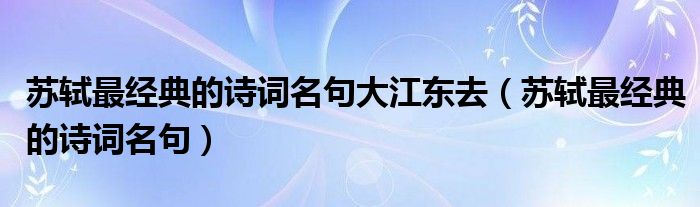 苏轼最经典的诗词名句大江东去（苏轼最经典的诗词名句）