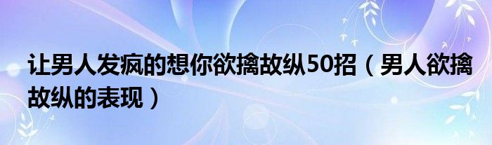 让男人发疯的想你欲擒故纵50招（男人欲擒故纵的表现）