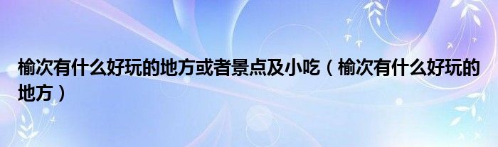 榆次有什么好玩的地方或者景点及小吃（榆次有什么好玩的地方）